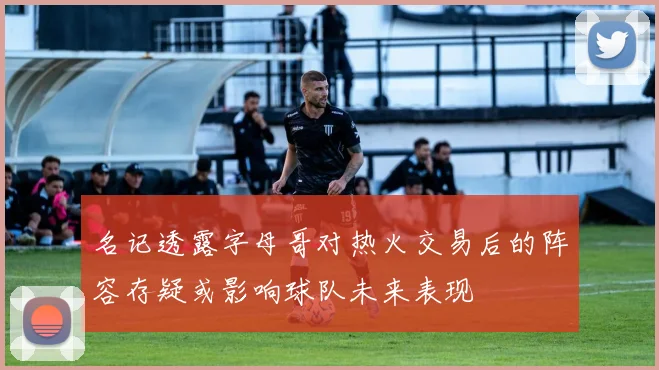 名记透露字母哥对热火交易后的阵容存疑或影响球队未来表现