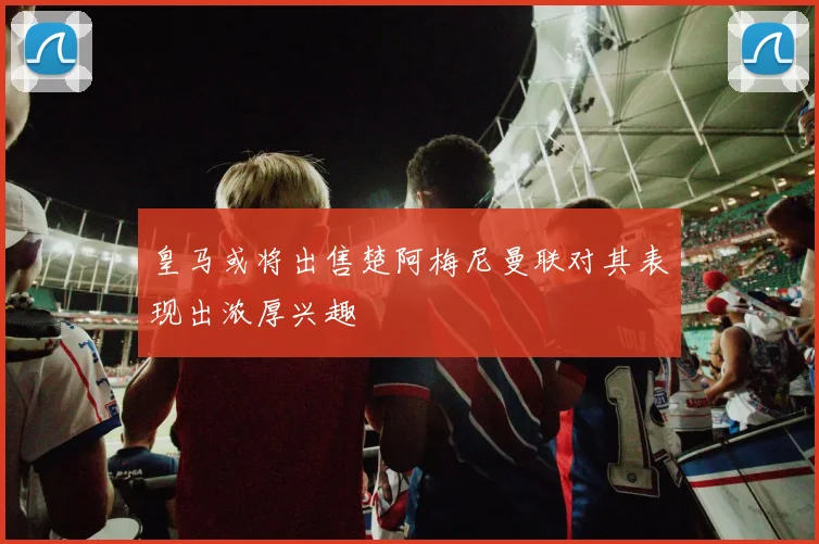 皇马或将出售楚阿梅尼曼联对其表现出浓厚兴趣