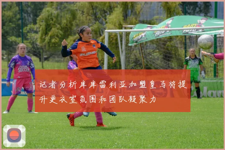 记者分析库库雷利亚加盟皇马将提升更衣室氛围和团队凝聚力