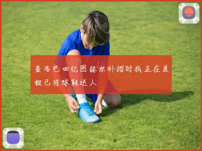 查洛巴回忆图赫尔补招时我正在度假已将球鞋送人
