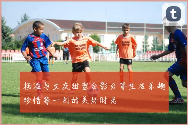 杨溢与女友甜蜜合影分享生活乐趣珍惜每一刻的美好时光