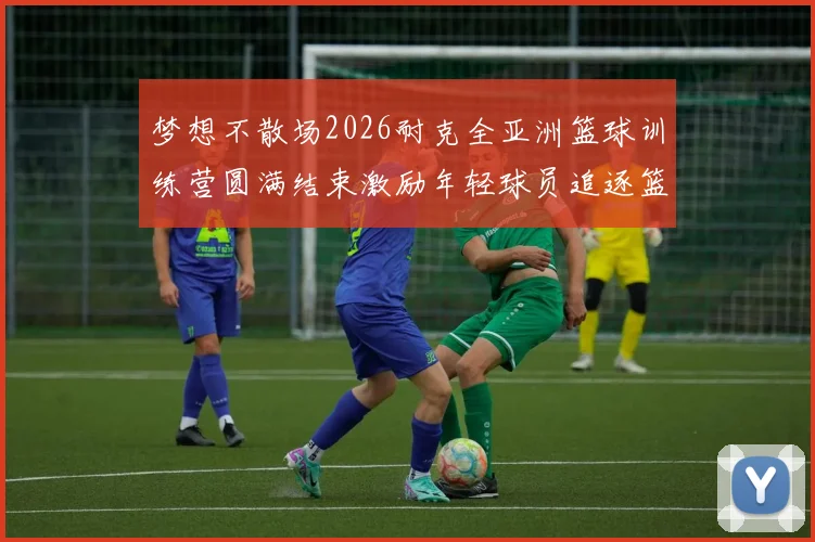 梦想不散场2026耐克全亚洲篮球训练营圆满结束激励年轻球员追逐篮球梦想
