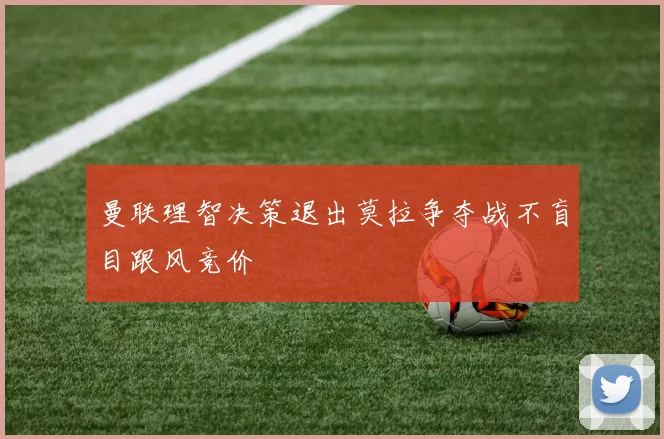 曼联理智决策退出莫拉争夺战不盲目跟风竞价