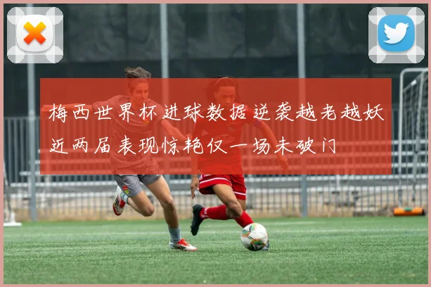 梅西世界杯进球数据逆袭越老越妖近两届表现惊艳仅一场未破门
