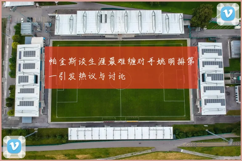 帕金斯谈生涯最难缠对手姚明排第一引发热议与讨论