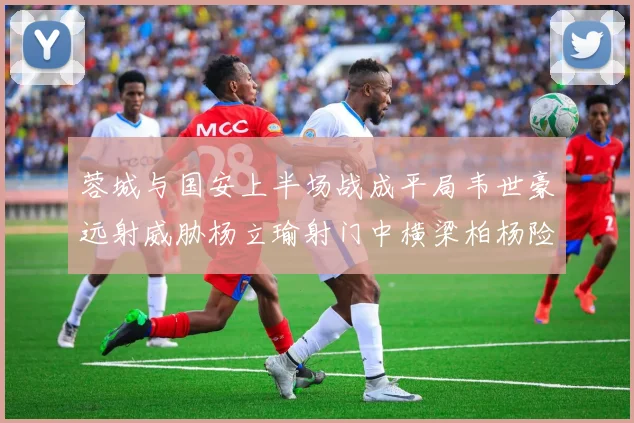 蓉城与国安上半场战成平局韦世豪远射威胁杨立瑜射门中横梁柏杨险送乌龙